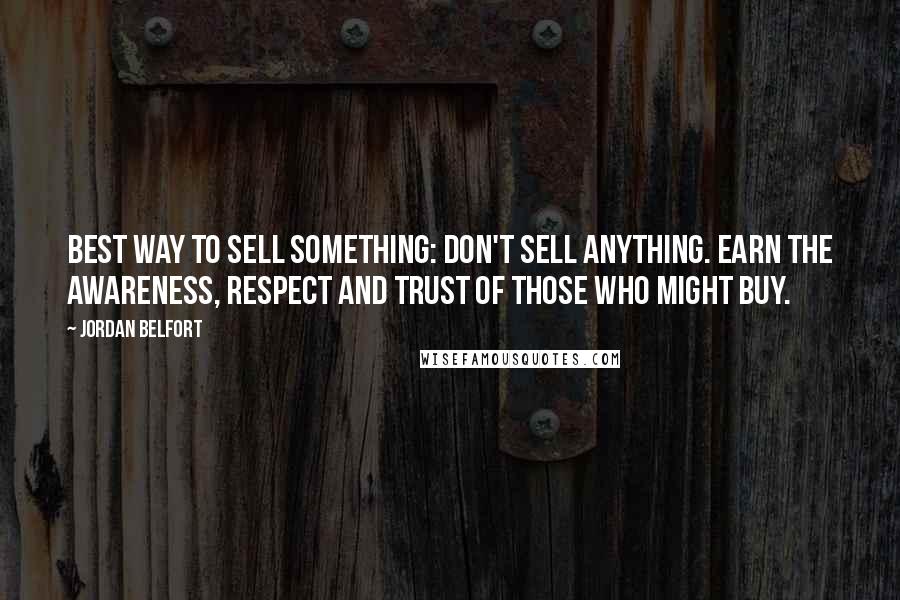 Jordan Belfort quotes: Best way to sell something: don't sell anything. Earn the awareness, respect and trust of those who might buy.