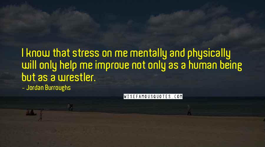 Jordan Burroughs quotes: I know that stress on me mentally and physically will only help me improve not only as a human being but as a wrestler.