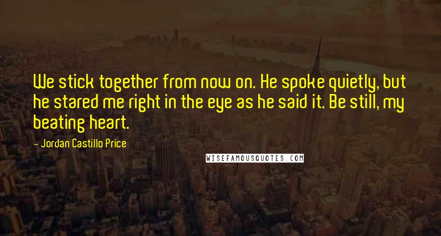 Jordan Castillo Price quotes: We stick together from now on. He spoke quietly, but he stared me right in the eye as he said it. Be still, my beating heart.