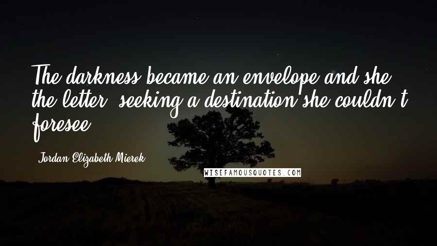 Jordan Elizabeth Mierek quotes: The darkness became an envelope and she the letter, seeking a destination she couldn't foresee.