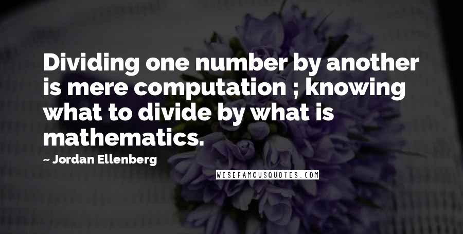 Jordan Ellenberg quotes: Dividing one number by another is mere computation ; knowing what to divide by what is mathematics.