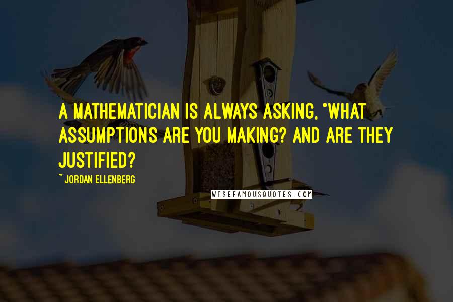 Jordan Ellenberg quotes: A mathematician is always asking, "What assumptions are you making? And are they justified? Jordan Ellenberg quotes: A mathematician is always asking, "What assumptions are you making? And are they justified?
