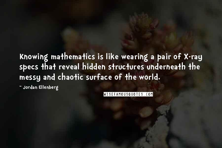 Jordan Ellenberg quotes: Knowing mathematics is like wearing a pair of X-ray specs that reveal hidden structures underneath the messy and chaotic surface of the world.