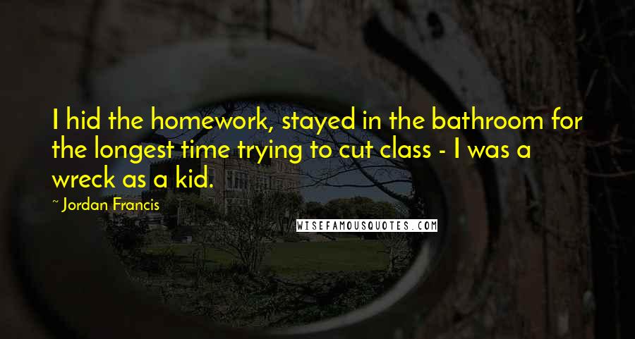 Jordan Francis quotes: I hid the homework, stayed in the bathroom for the longest time trying to cut class - I was a wreck as a kid.