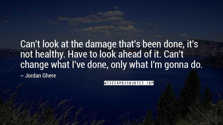 Jordan Ghere quotes: Can't look at the damage that's been done, it's not healthy. Have to look ahead of it. Can't change what I've done, only what I'm gonna do. Jordan Ghere quotes: Can't look at the damage that's been done, it's not healthy. Have to look ahead of it. Can't change what I've done, only what I'm gonna do.