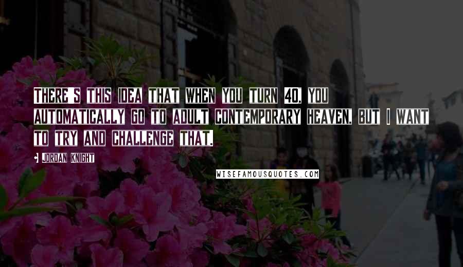 Jordan Knight quotes: There's this idea that when you turn 40, you automatically go to adult contemporary heaven, but I want to try and challenge that.