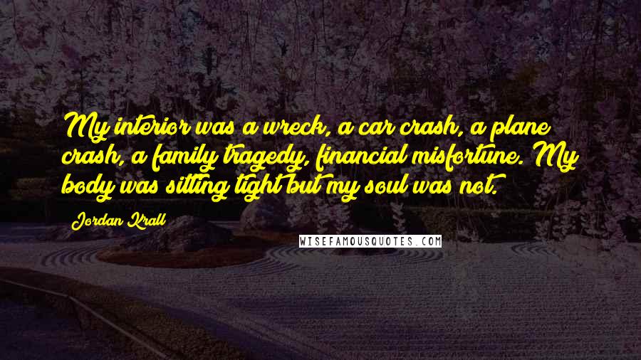 Jordan Krall quotes: My interior was a wreck, a car crash, a plane crash, a family tragedy, financial misfortune. My body was sitting tight but my soul was not. Jordan Krall quotes: My interior was a wreck, a car crash, a plane crash, a family tragedy, financial misfortune. My body was sitting tight but my soul was not.