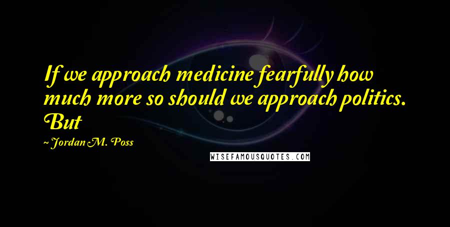 Jordan M. Poss quotes: If we approach medicine fearfully how much more so should we approach politics. But
