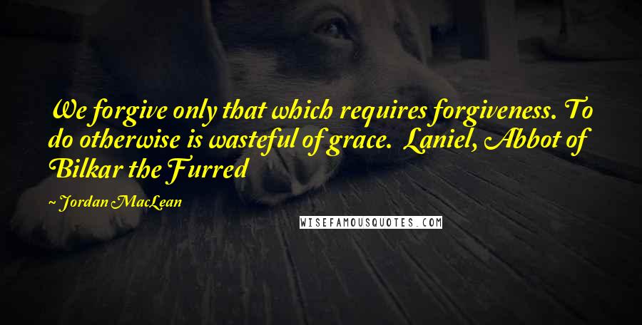 Jordan MacLean quotes: We forgive only that which requires forgiveness. To do otherwise is wasteful of grace. Laniel, Abbot of Bilkar the Furred