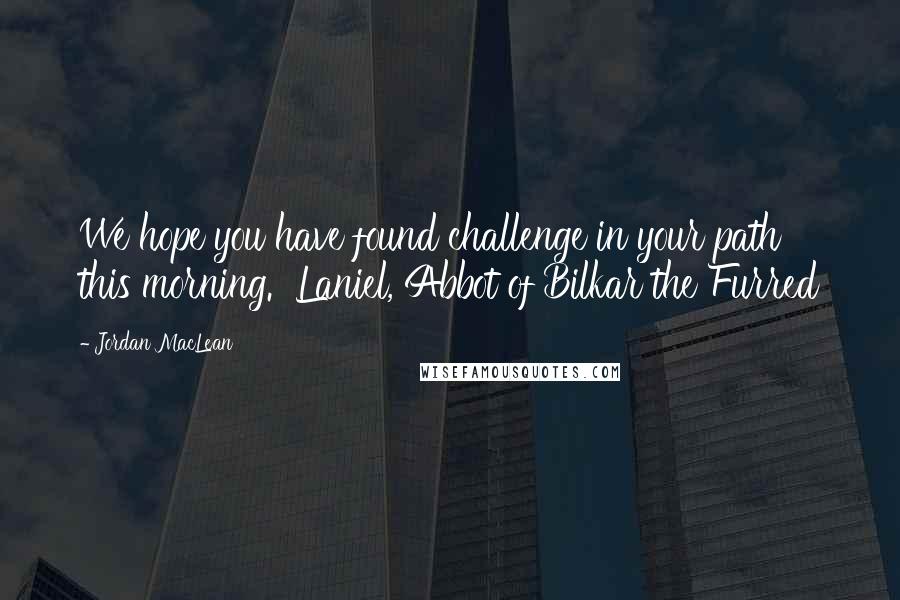 Jordan MacLean quotes: We hope you have found challenge in your path this morning. Laniel, Abbot of Bilkar the Furred Jordan MacLean quotes: We hope you have found challenge in your path this morning. Laniel, Abbot of Bilkar the Furred