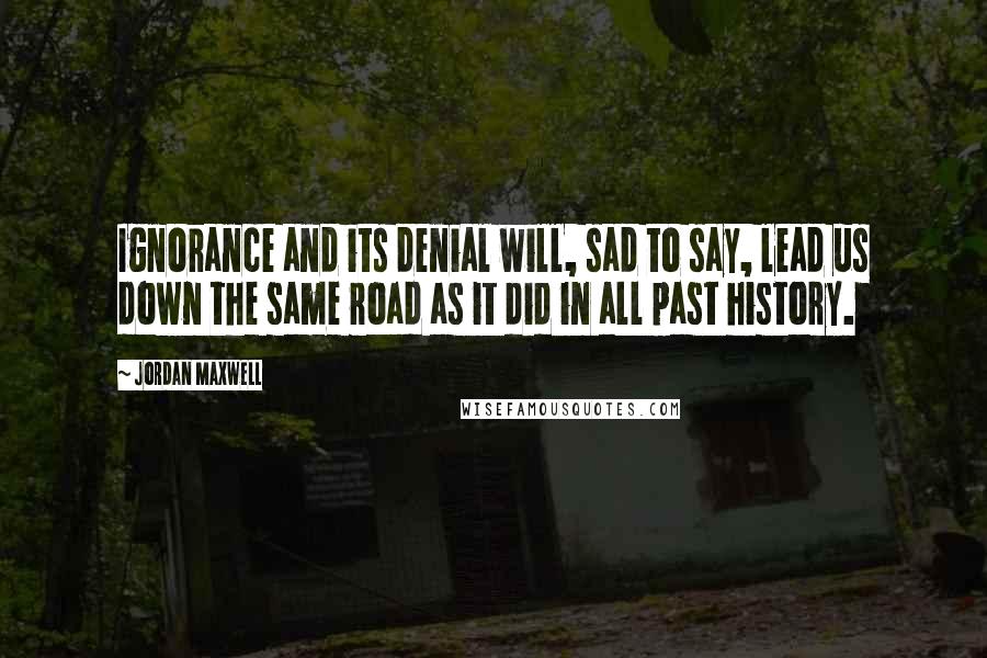 Jordan Maxwell quotes: Ignorance and its denial will, sad to say, lead us down the same road as it did in all past history. Jordan Maxwell quotes: Ignorance and its denial will, sad to say, lead us down the same road as it did in all past history.