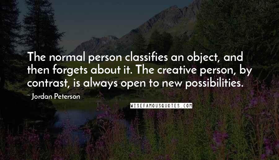 Jordan Peterson quotes: The normal person classifies an object, and then forgets about it. The creative person, by contrast, is always open to new possibilities.