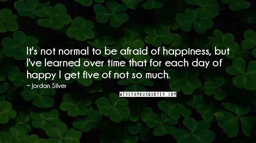Jordan Silver quotes: It's not normal to be afraid of happiness, but I've learned over time that for each day of happy I get five of not so much.