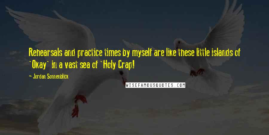 Jordan Sonnenblick quotes: Rehearsals and practice times by myself are like these little islands of 'Okay' in a vast sea of 'Holy Crap!