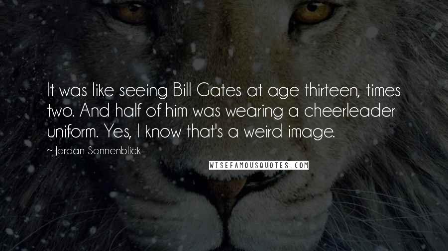 Jordan Sonnenblick quotes: It was like seeing Bill Gates at age thirteen, times two. And half of him was wearing a cheerleader uniform. Yes, I know that's a weird image.