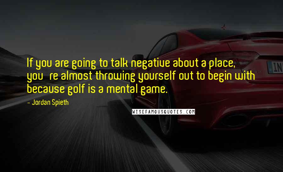 Jordan Spieth quotes: If you are going to talk negative about a place, you're almost throwing yourself out to begin with because golf is a mental game. Jordan Spieth quotes: If you are going to talk negative about a place, you're almost throwing yourself out to begin with because golf is a mental game.