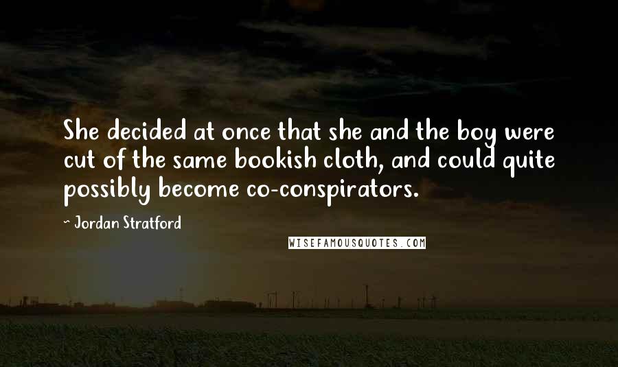 Jordan Stratford quotes: She decided at once that she and the boy were cut of the same bookish cloth, and could quite possibly become co-conspirators. Jordan Stratford quotes: She decided at once that she and the boy were cut of the same bookish cloth, and could quite possibly become co-conspirators.