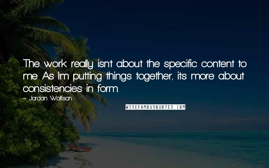 Jordan Wolfson quotes: The work really isn't about the specific content to me. As I'm putting things together, it's more about consistencies in form.