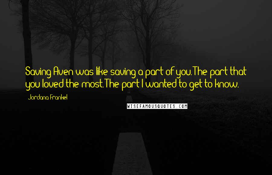 Jordana Frankel quotes: Saving Aven was like saving a part of you. The part that you loved the most. The part I wanted to get to know. Jordana Frankel quotes: Saving Aven was like saving a part of you. The part that you loved the most. The part I wanted to get to know.