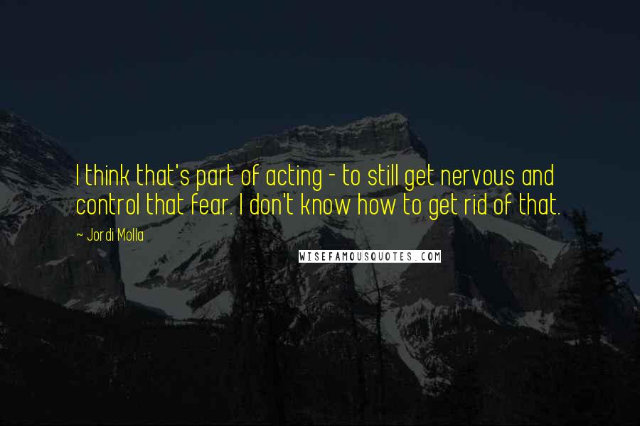 Jordi Molla quotes: I think that's part of acting - to still get nervous and control that fear. I don't know how to get rid of that.