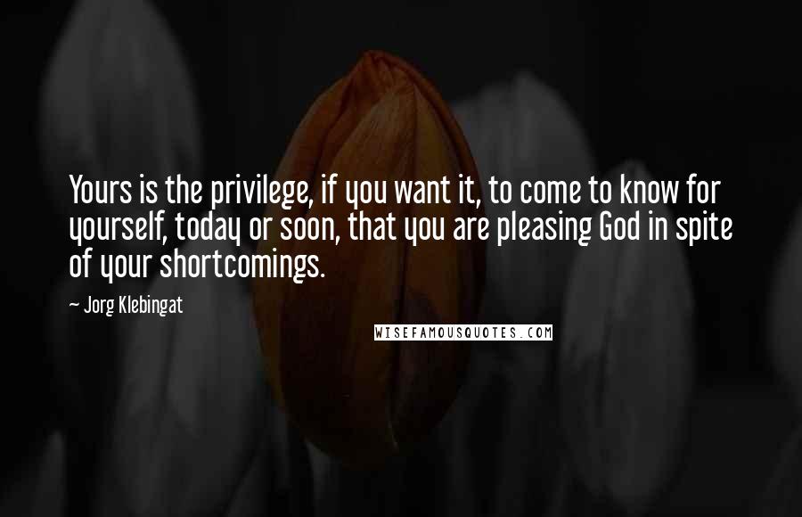 Jorg Klebingat quotes: Yours is the privilege, if you want it, to come to know for yourself, today or soon, that you are pleasing God in spite of your shortcomings. Jorg Klebingat quotes: Yours is the privilege, if you want it, to come to know for yourself, today or soon, that you are pleasing God in spite of your shortcomings.
