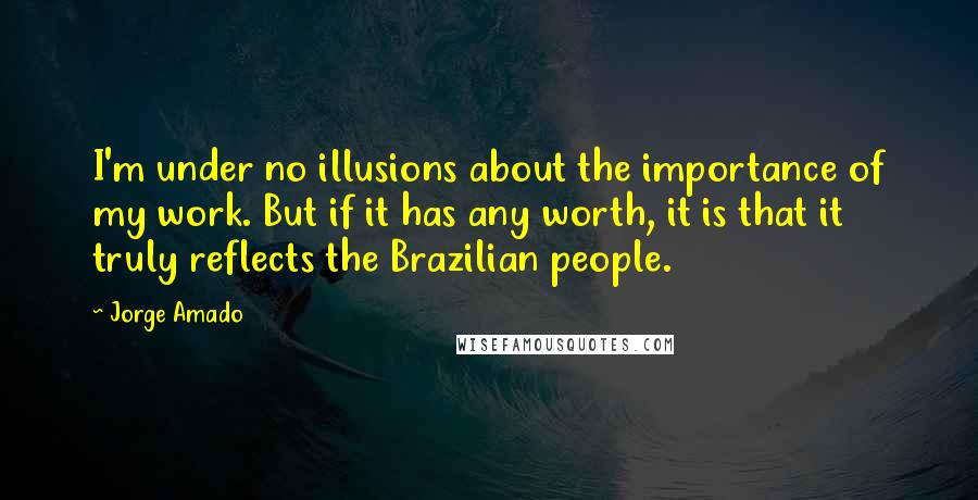 Jorge Amado quotes: I'm under no illusions about the importance of my work. But if it has any worth, it is that it truly reflects the Brazilian people. Jorge Amado quotes: I'm under no illusions about the importance of my work. But if it has any worth, it is that it truly reflects the Brazilian people.