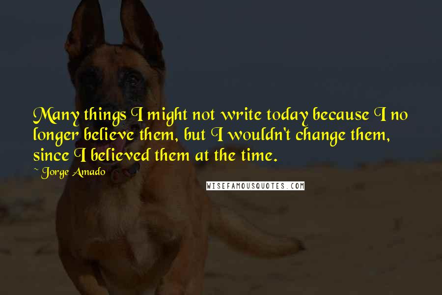 Jorge Amado quotes: Many things I might not write today because I no longer believe them, but I wouldn't change them, since I believed them at the time. Jorge Amado quotes: Many things I might not write today because I no longer believe them, but I wouldn't change them, since I believed them at the time.