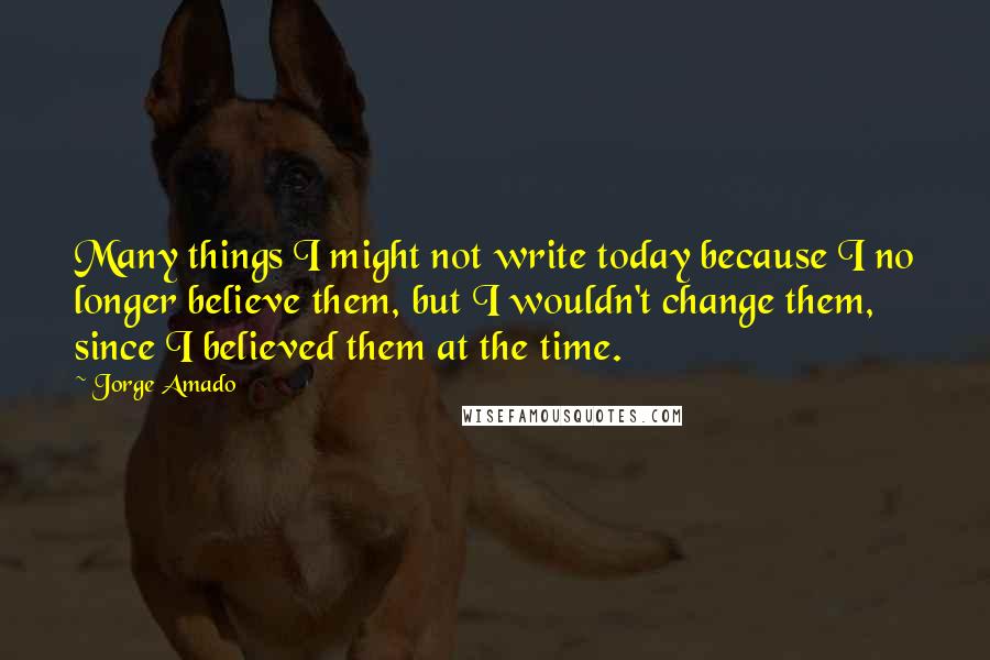 Jorge Amado quotes: Many things I might not write today because I no longer believe them, but I wouldn't change them, since I believed them at the time.