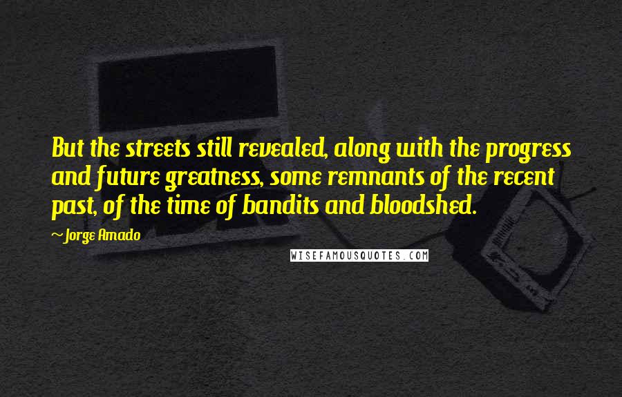 Jorge Amado quotes: But the streets still revealed, along with the progress and future greatness, some remnants of the recent past, of the time of bandits and bloodshed. Jorge Amado quotes: But the streets still revealed, along with the progress and future greatness, some remnants of the recent past, of the time of bandits and bloodshed.