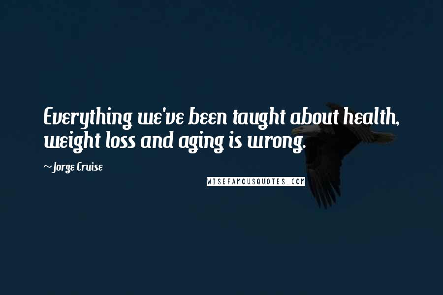 Jorge Cruise quotes: Everything we've been taught about health, weight loss and aging is wrong.