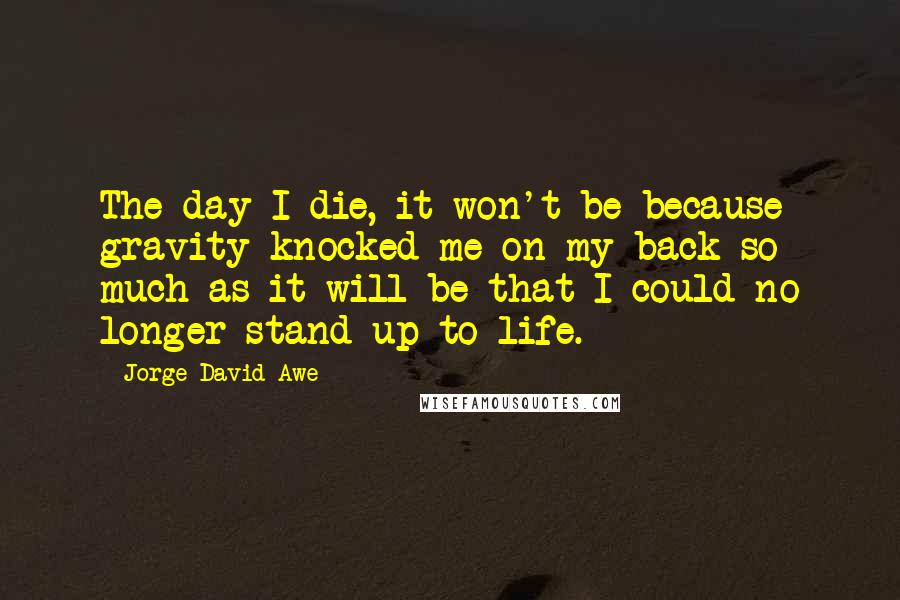 Jorge David Awe quotes: The day I die, it won't be because gravity knocked me on my back so much as it will be that I could no longer stand up to life. Jorge David Awe quotes: The day I die, it won't be because gravity knocked me on my back so much as it will be that I could no longer stand up to life.