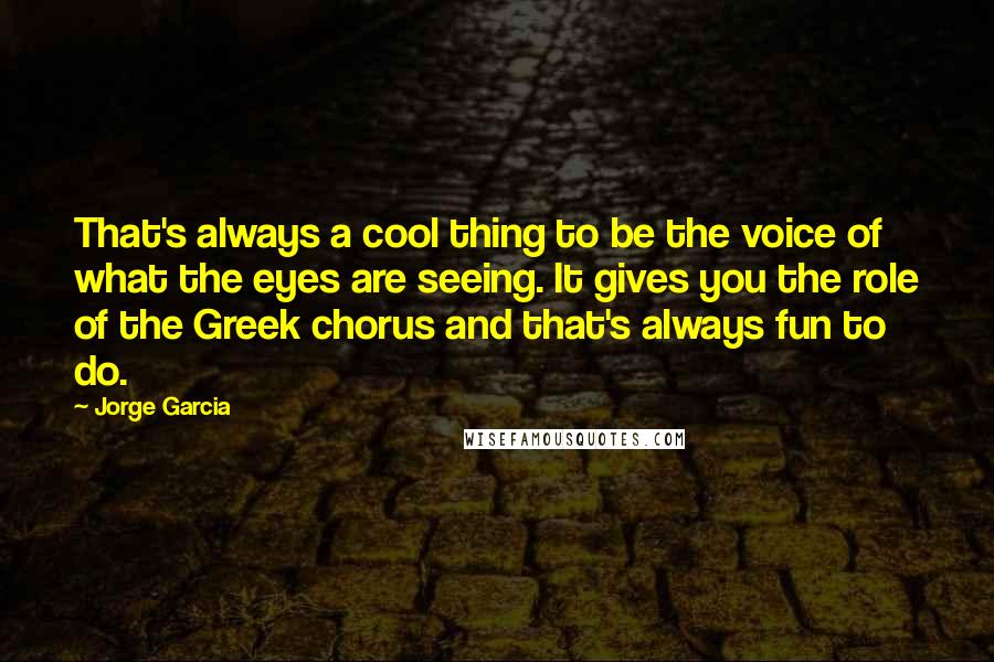 Jorge Garcia quotes: That's always a cool thing to be the voice of what the eyes are seeing. It gives you the role of the Greek chorus and that's always fun to do.