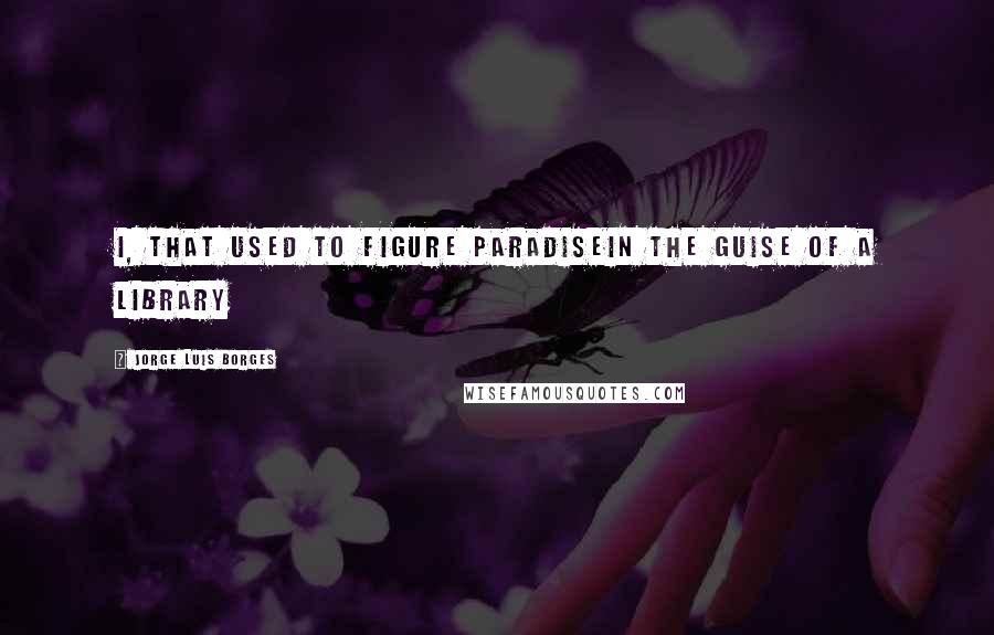 Jorge Luis Borges quotes: I, that used to figure ParadiseIn the guise of a library