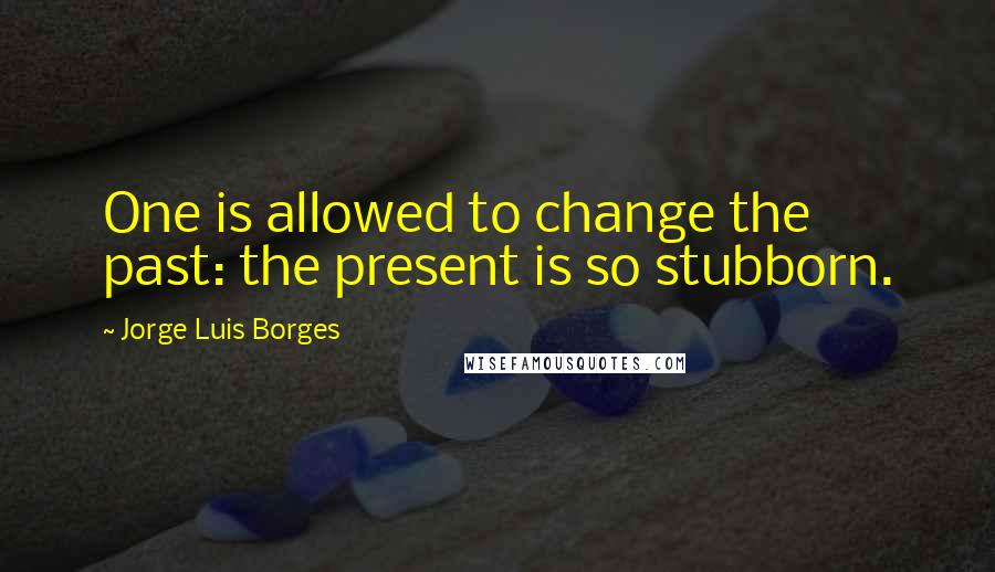 Jorge Luis Borges quotes: One is allowed to change the past: the present is so stubborn.