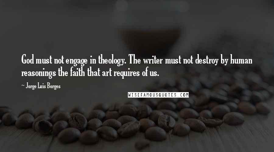 Jorge Luis Borges quotes: God must not engage in theology. The writer must not destroy by human reasonings the faith that art requires of us. Jorge Luis Borges quotes: God must not engage in theology. The writer must not destroy by human reasonings the faith that art requires of us.