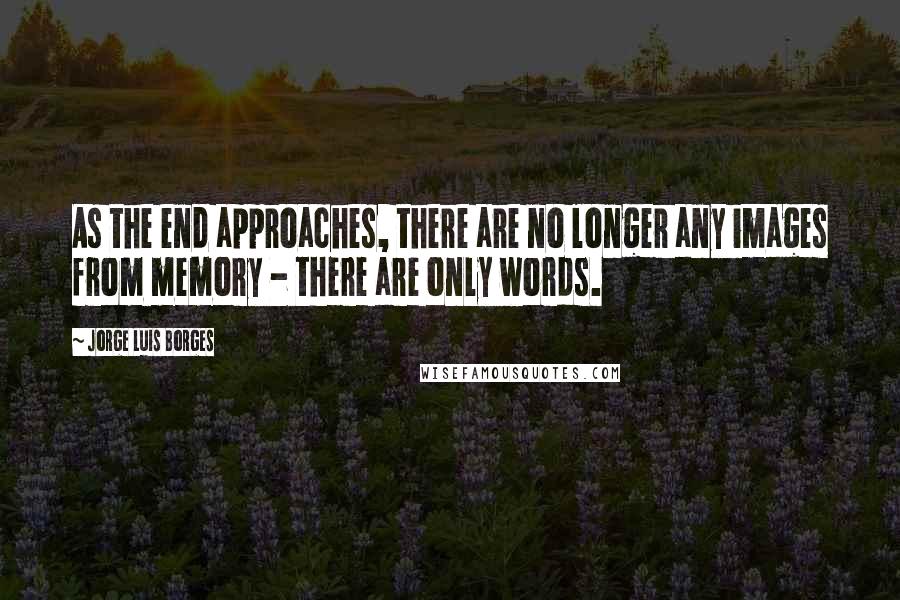 Jorge Luis Borges quotes: As the end approaches, there are no longer any images from memory - there are only words.