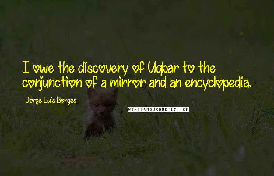 Jorge Luis Borges quotes: I owe the discovery of Uqbar to the conjunction of a mirror and an encyclopedia.