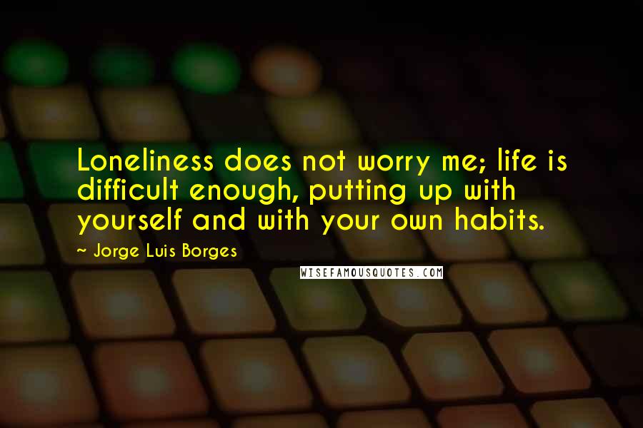 Jorge Luis Borges quotes: Loneliness does not worry me; life is difficult enough, putting up with yourself and with your own habits.