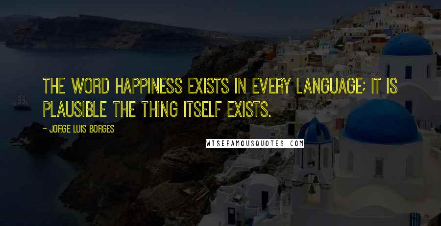 Jorge Luis Borges quotes: The word happiness exists in every language; it is plausible the thing itself exists.