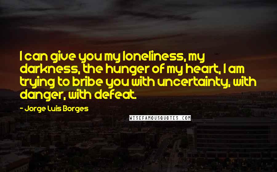 Jorge Luis Borges quotes: I can give you my loneliness, my darkness, the hunger of my heart, I am trying to bribe you with uncertainty, with danger, with defeat. Jorge Luis Borges quotes: I can give you my loneliness, my darkness, the hunger of my heart, I am trying to bribe you with uncertainty, with danger, with defeat.