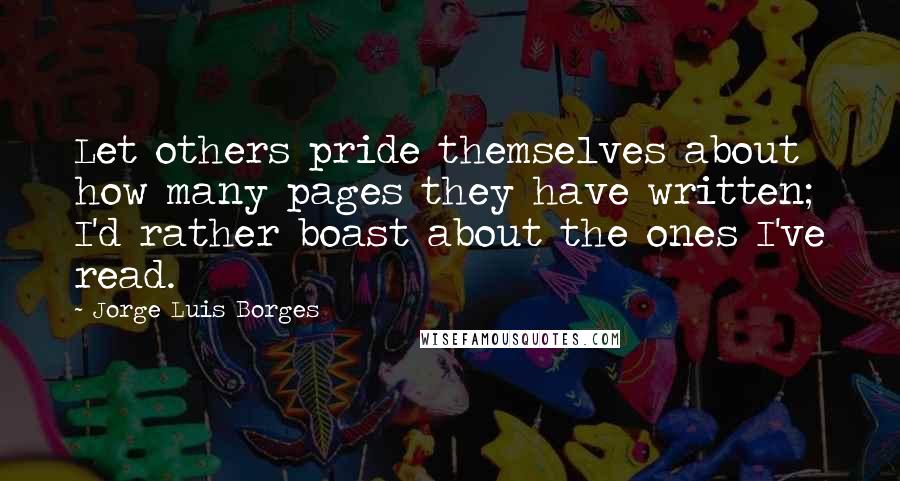 Jorge Luis Borges quotes: Let others pride themselves about how many pages they have written; I'd rather boast about the ones I've read. Jorge Luis Borges quotes: Let others pride themselves about how many pages they have written; I'd rather boast about the ones I've read.
