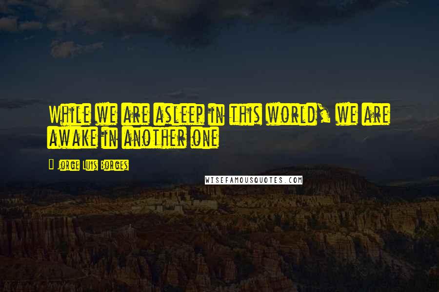 Jorge Luis Borges quotes: While we are asleep in this world, we are awake in another one