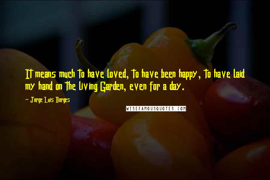 Jorge Luis Borges quotes: It means much to have loved, to have been happy, to have laid my hand on the living Garden, even for a day. Jorge Luis Borges quotes: It means much to have loved, to have been happy, to have laid my hand on the living Garden, even for a day.