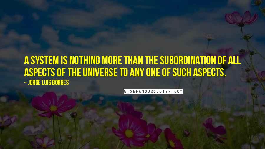 Jorge Luis Borges quotes: A system is nothing more than the subordination of all aspects of the universe to any one of such aspects. Jorge Luis Borges quotes: A system is nothing more than the subordination of all aspects of the universe to any one of such aspects.