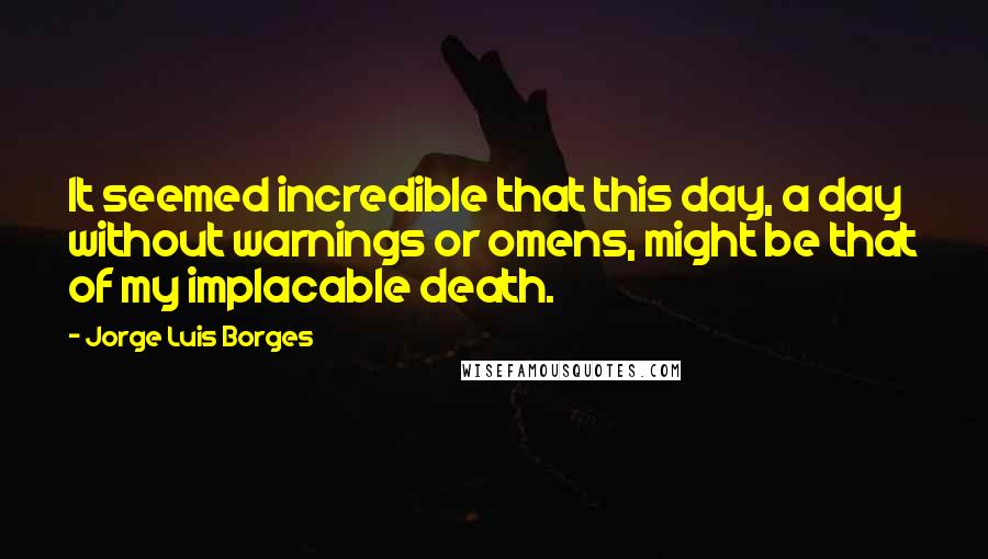 Jorge Luis Borges quotes: It seemed incredible that this day, a day without warnings or omens, might be that of my implacable death. Jorge Luis Borges quotes: It seemed incredible that this day, a day without warnings or omens, might be that of my implacable death.