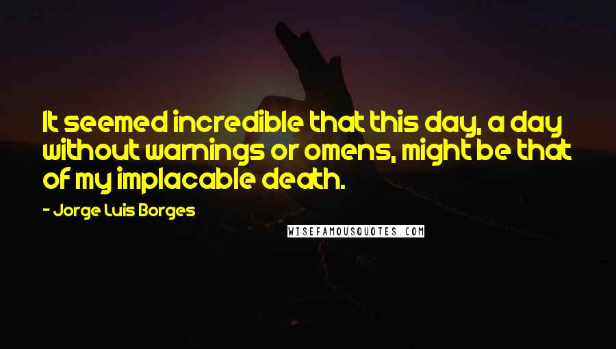 Jorge Luis Borges quotes: It seemed incredible that this day, a day without warnings or omens, might be that of my implacable death.