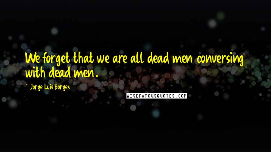 Jorge Luis Borges quotes: We forget that we are all dead men conversing with dead men.