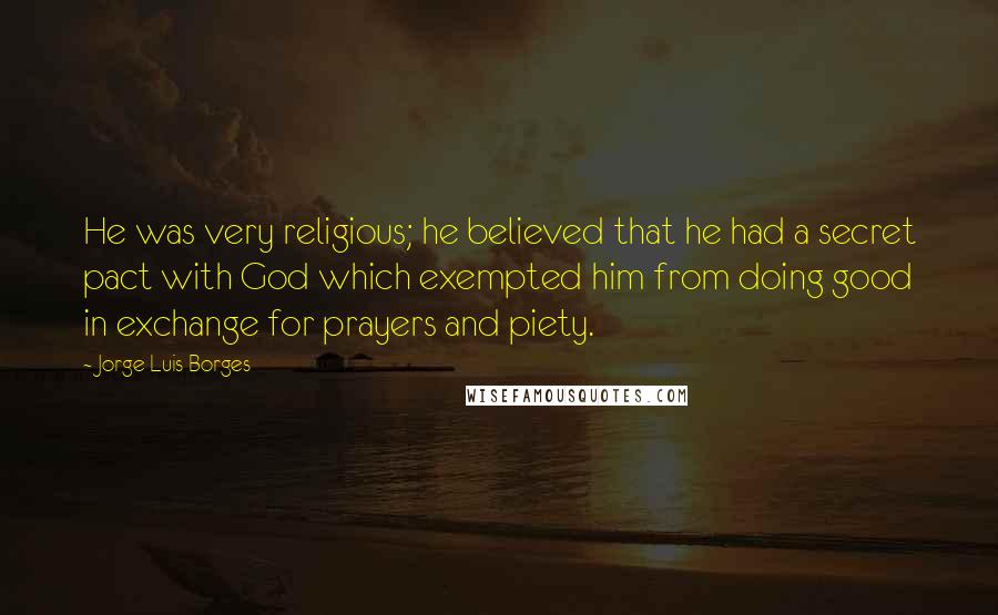 Jorge Luis Borges quotes: He was very religious; he believed that he had a secret pact with God which exempted him from doing good in exchange for prayers and piety.