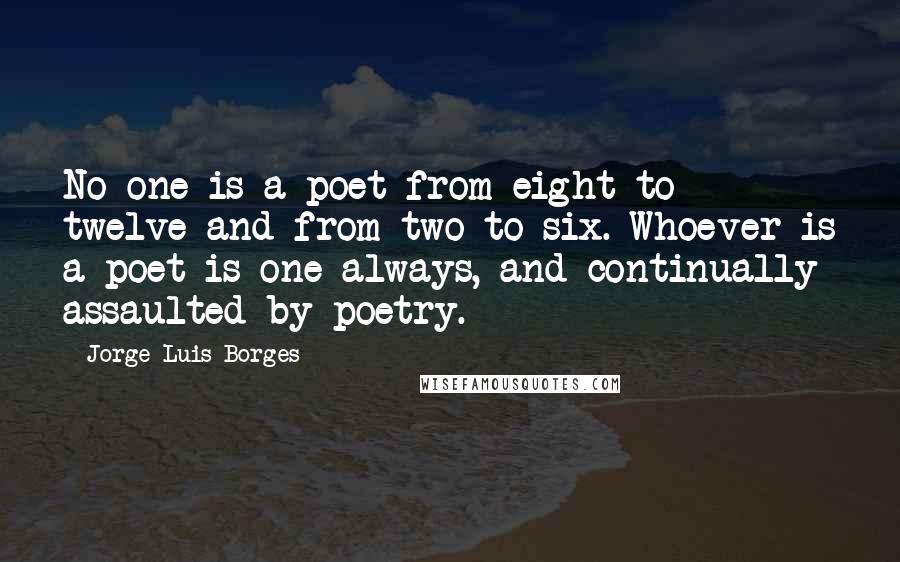 Jorge Luis Borges quotes: No one is a poet from eight to twelve and from two to six. Whoever is a poet is one always, and continually assaulted by poetry. Jorge Luis Borges quotes: No one is a poet from eight to twelve and from two to six. Whoever is a poet is one always, and continually assaulted by poetry.