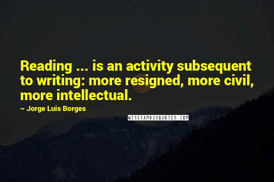 Jorge Luis Borges quotes: Reading ... is an activity subsequent to writing: more resigned, more civil, more intellectual.